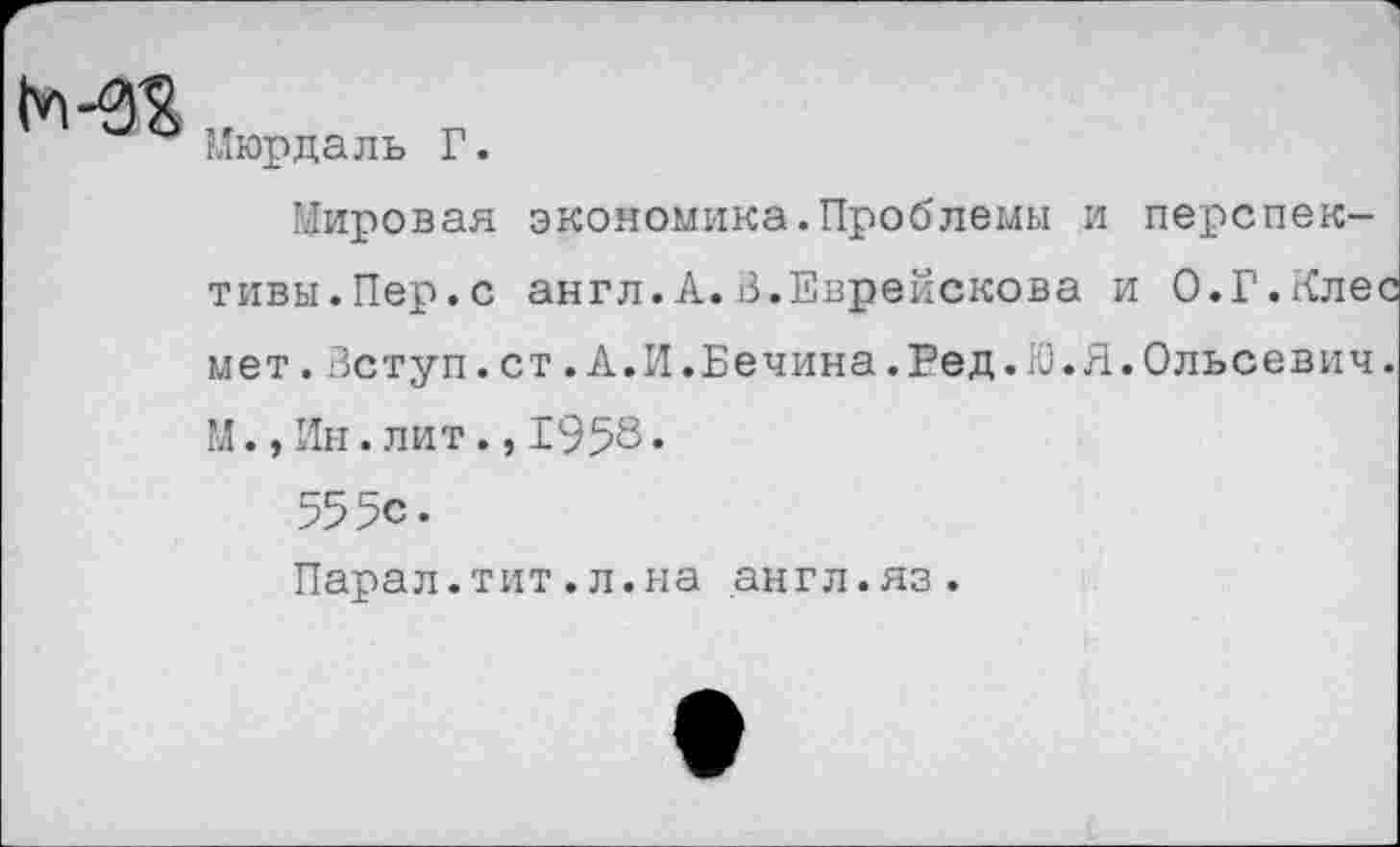 ﻿
Мюрдаль Г.
Мировая экономика.Проблемы и перспективы.Пер.с англ. А.В.Еврейскова и 0.Г.Алее мет.Вступ.ст.А.И.Бечина.Ред.Ю.Я.Ольсевич. М.,Ин.лит.,1958•
555с.
Парал.тит.л.на англ.яз.